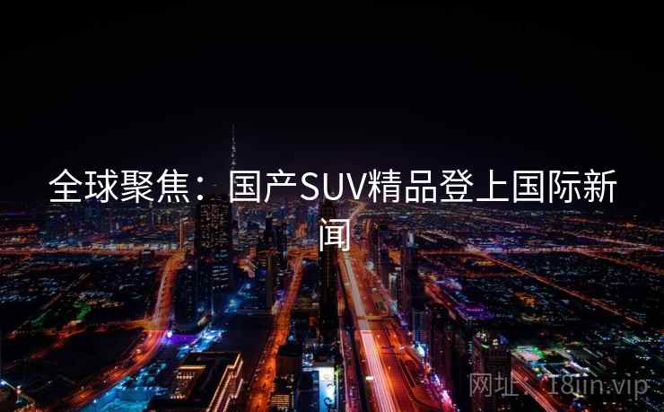 全球聚焦：国产SUV精品登上国际新闻  第1张