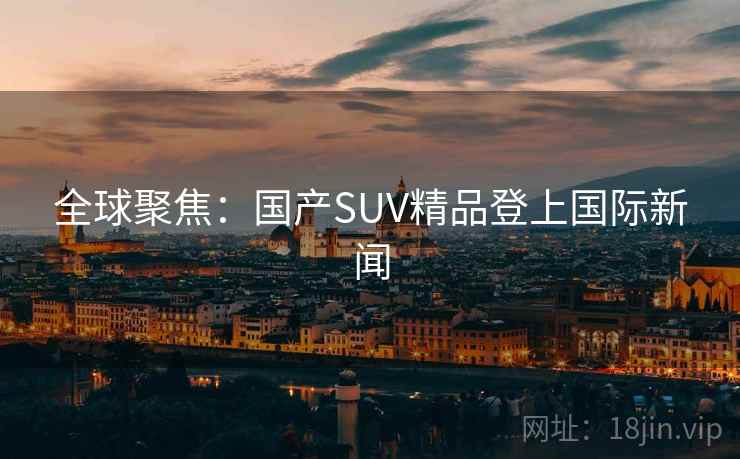 全球聚焦：国产SUV精品登上国际新闻  第2张