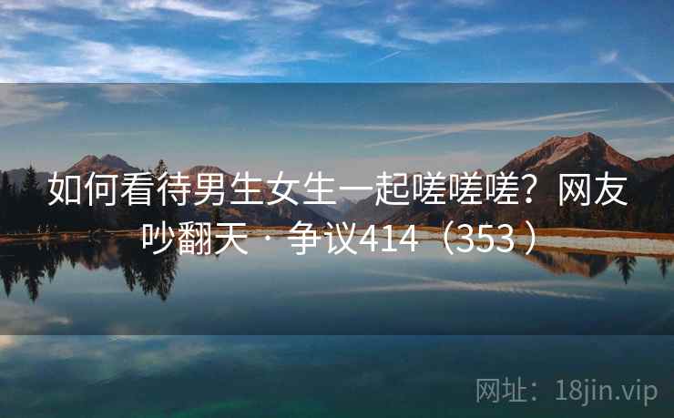 如何看待男生女生一起嗟嗟嗟?网友吵翻天 · 争议414(353 )  第2张 如何看待男生女生一起嗟嗟嗟?网友吵翻天 · 争议414(353 )  第2张