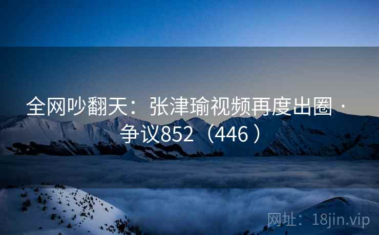 全网吵翻天：张津瑜视频再度出圈 · 争议852（446 ）