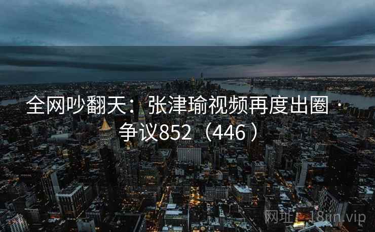 全网吵翻天:张津瑜视频再度出圈 · 争议852(446 )  第2张 全网吵翻天:张津瑜视频再度出圈 · 争议852(446 )  第2张